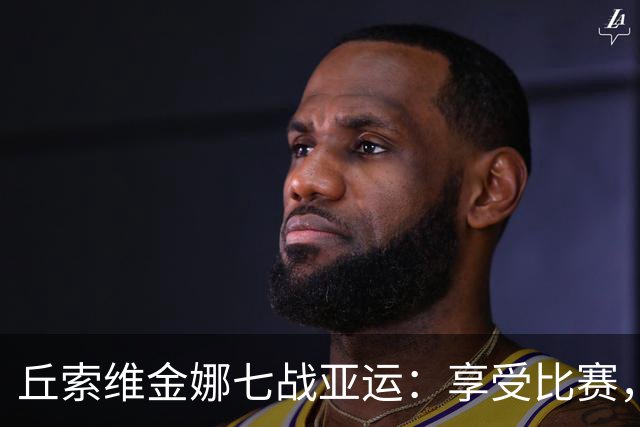 丘索维金娜七战亚运：享受比赛，感谢中国观众支持！